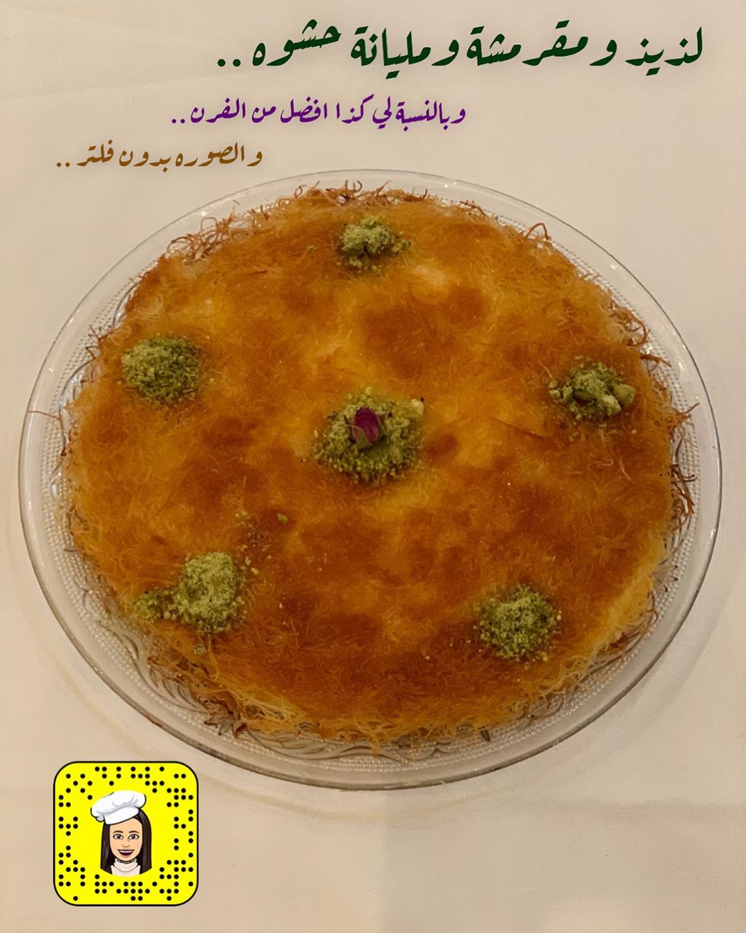 اللهم انك عفواً تحب العفو ف اعف عنا..❤
كنافة بالقشطة ..
@alm_tart
كنافة اقصها شوي وافركها بنص اصبع زبده ثم بصينية تيفال او تاوة مدهونه ملعقة زبده او سمن ( اهم شي ماتكون صينية زجاج ) ثم نحط نص كمية الكنافة واضغط عليها ثم عليها ثلاث علب قشطة طازجه ثم باقي كمية الكنافة واضغط عليها على خفيف وارتب الاطراف ونغطيها بغطاء او قصدير واحطها على عين الفرن على نار هاديه حتى تتحمر من تحت ونلاحظ انها تحمرت من الاطراف ثم انزلها بصحن ثاني واقلبها بنفس الصينية او التاوة واخليها تتحمر من الجهة الثانيه ثم اسقيها بشيره حاره ونزينها بالفستق.. وبس وبالعاافيه
* اذا حابين الكنافة ماتكون مقرمشة بعد مانحط عليها الشيره الحاره نغطيها وهي حاره حتى تلين . * ممكن نستبدل القشطه بالشكولاطة ( كندر ، نوتيلا ، مارس ، سنكرس ، زبدة لوتس او بستاشيو ) . *وكمية القشطه حسب الصينية وممكن نضيف جبن موزريلا معها او نستخدم قشطة قيمر وممكن القشطة المنزليه . * شيرة الكنافة دائماً تكون خفيفه ماتكون شيره ثقيله .
#كنافة_بالقشطة#كنافة#حلويات_رمضان#حلويات#تقديمات#تقديمات_ضيافه#حلى_قهوة