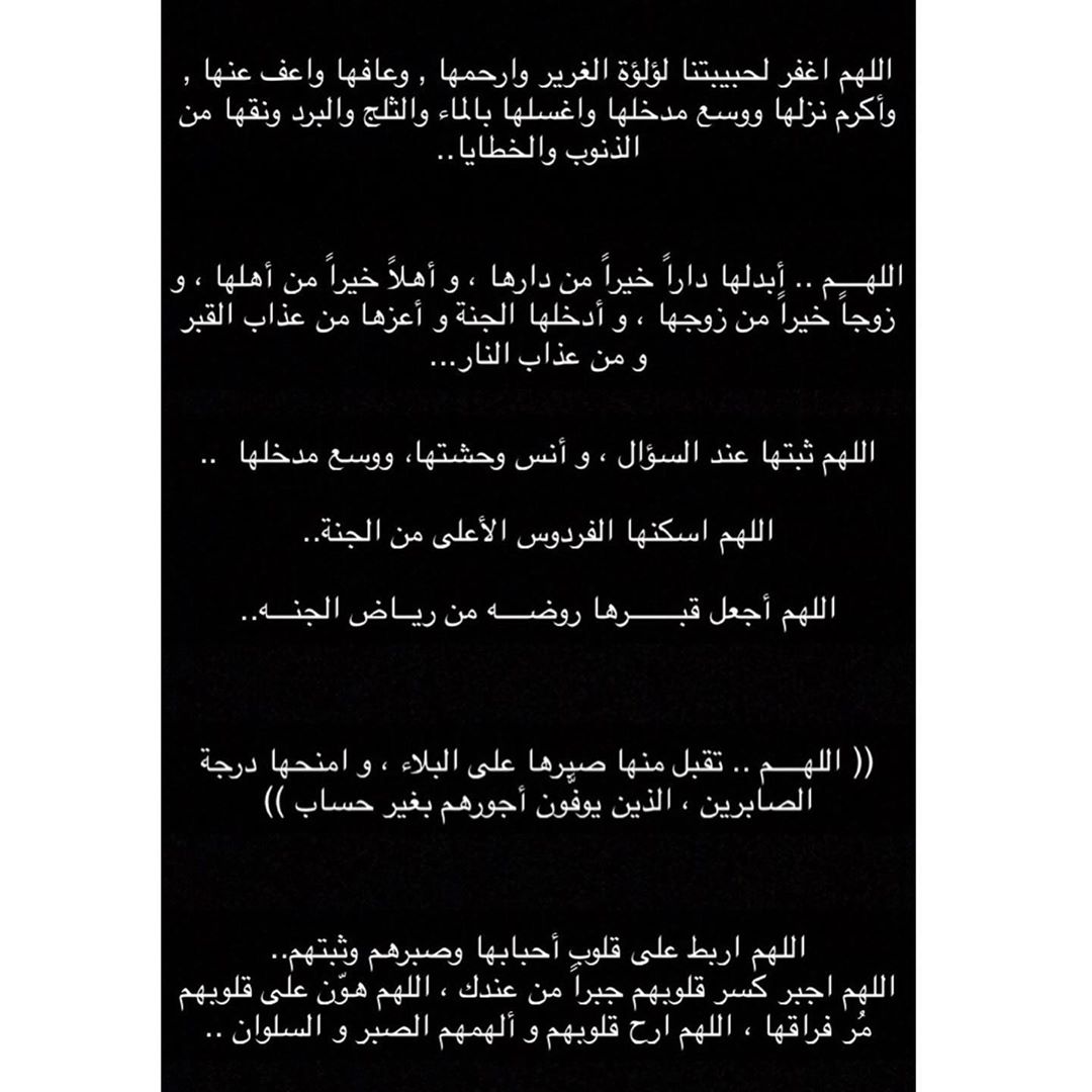 اللهم اغفر لحبيبتنا لؤلؤة الغرير وارحمها , وعافها واعف عنها , وأكرم نزلها ووسع مدخلها واغسلها بالماء والثلج والبرد ونقها من الذنوب والخطايا.. اللهــــم .. أبدلها داراً خيراً من دارها ، و أهلاً خيراً من أهلها ، و زوجاً خيراً من زوجها ، و أدخلها الجنة و أعزها من عذاب القبر و من عذاب النار... اللهم ثبتها عند السؤال ، و أنس وحشتها، ووسع مدخلها .. اللهم اسكنها الفردوس الأعلى من الجنة.. اللهم أجعل قبـــــــرها روضــــه من ريــاض الجنـــه.. (( اللهــــم .. تقبل منها صبرها على البلاء ، و امنحها درجة الصابرين ، الذين يوفَّون أجورهم بغير حساب )) اللهم اربط على قلوب أحبابها وصبرهم وثبتهم..
اللهم اجبر كسر قلوبهم جبراً من عندك ، اللهم هوّن على قلوبهم مُر فراقها ، اللهم ارح قلوبهم و ألهمهم الصبر و السلوان ..